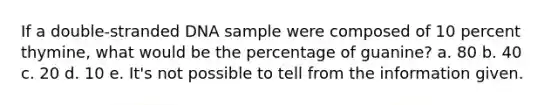 If a double-stranded DNA sample were composed of 10 percent thymine, what would be the percentage of guanine? a. 80 b. 40 c. 20 d. 10 e. It's not possible to tell from the information given.