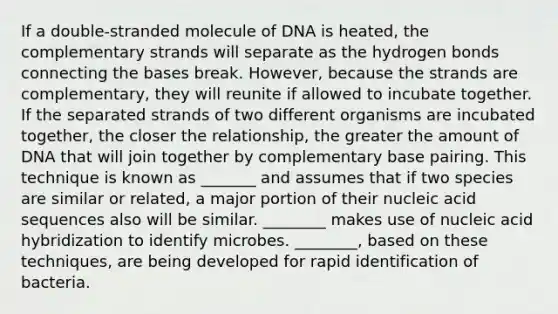 If a double-stranded molecule of DNA is heated, the complementary strands will separate as the hydrogen bonds connecting the bases break. However, because the strands are complementary, they will reunite if allowed to incubate together. If the separated strands of two different organisms are incubated together, the closer the relationship, the greater the amount of DNA that will join together by complementary base pairing. This technique is known as _______ and assumes that if two species are similar or related, a major portion of their nucleic acid sequences also will be similar. ________ makes use of nucleic acid hybridization to identify microbes. ________, based on these techniques, are being developed for rapid identification of bacteria.