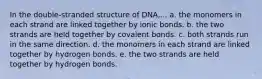 In the double-stranded structure of DNA,... a. the monomers in each strand are linked together by ionic bonds. b. the two strands are held together by covalent bonds. c. both strands run in the same direction. d. the monomers in each strand are linked together by hydrogen bonds. e. the two strands are held together by hydrogen bonds.