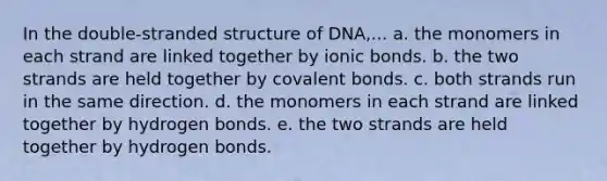 In the double-stranded structure of DNA,... a. the monomers in each strand are linked together by ionic bonds. b. the two strands are held together by covalent bonds. c. both strands run in the same direction. d. the monomers in each strand are linked together by hydrogen bonds. e. the two strands are held together by hydrogen bonds.