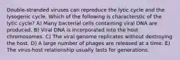 Double-stranded viruses can reproduce the lytic cycle and the lysogenic cycle. Which of the following is characterstic of the lytic cycle? A) Many bacterial cells containing viral DNA are produced. B) Viral DNA is incorporated into the host chromosomes. C) The viral genome replicates without destroying the host. D) A large number of phages are released at a time. E) The virus-host relationship usually lasts for generations.