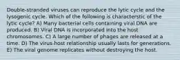 Double-stranded viruses can reproduce the lytic cycle and the lysogenic cycle. Which of the following is characterstic of the lytic cycle? A) Many bacterial cells containing viral DNA are produced. B) Viral DNA is incorporated into the host chromosomes. C) A large number of phages are released at a time. D) The virus-host relationship usually lasts for generations. E) The viral genome replicates without destroying the host.