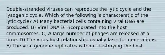 Double-stranded viruses can reproduce the lytic cycle and the lysogenic cycle. Which of the following is characterstic of the lytic cycle? A) Many bacterial cells containing viral DNA are produced. B) Viral DNA is incorporated into the host chromosomes. C) A large number of phages are released at a time. D) The virus-host relationship usually lasts for generations. E) The viral genome replicates without destroying the host.