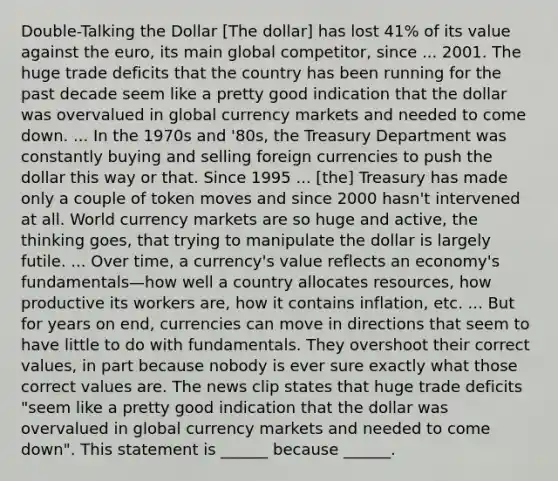 Double-Talking the Dollar ​[The dollar] has lost​ 41% of its value against the​ euro, its main global​ competitor, since ... 2001. The huge trade deficits that the country has been running for the past decade seem like a pretty good indication that the dollar was overvalued in global currency markets and needed to come down. ... In the 1970s and​ '80s, the Treasury Department was constantly buying and selling foreign currencies to push the dollar this way or that. Since 1995 ...​ [the] Treasury has made only a couple of token moves and since 2000​ hasn't intervened at all. World currency markets are so huge and​ active, the thinking​ goes, that trying to manipulate the dollar is largely futile. ... Over​ time, a​ currency's value reflects an​ economy's fundamentals—how well a country allocates​ resources, how productive its workers​ are, how it contains​ inflation, etc. ... But for years on​ end, currencies can move in directions that seem to have little to do with fundamentals. They overshoot their correct​ values, in part because nobody is ever sure exactly what those correct values are. The news clip states that huge trade deficits​ "seem like a pretty good indication that the dollar was overvalued in global currency markets and needed to come​ down". This statement is​ ______ because​ ______.