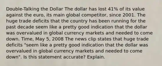 ​Double-Talking the Dollar The dollar has lost​ 41% of its value against the​ euro, its main global​ competitor, since 2001. The huge trade deficits that the country has been running for the past decade seem like a pretty good indication that the dollar was overvalued in global currency markets and needed to come down. Time​, May​ 5, 2008 The news clip states that huge trade deficits​ "seem like a pretty good indication that the dollar was overvalued in global currency markets and needed to come​ down". Is this statement​ accurate? Explain.