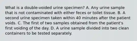 What is a double-voided urine specimen? A. Any urine sample that is not contaminated with either feces or toilet tissue. B. A second urine specimen taken within 40 minutes after the patient voids. C. The first of two samples obtained from the patient's first voiding of the day. D. A urine sample divided into two clean containers to be tested separately.