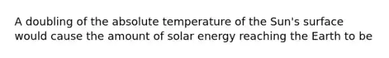 A doubling of the absolute temperature of the Sun's surface would cause the amount of solar energy reaching the Earth to be