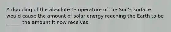 A doubling of the absolute temperature of the Sun's surface would cause the amount of solar energy reaching the Earth to be ______ the amount it now receives.