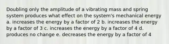 Doubling only the amplitude of a vibrating mass and spring system produces what effect on the system's mechanical energy a. increases the energy by a factor of 2 b. increases the energy by a factor of 3 c. increases the energy by a factor of 4 d. produces no change e. decreases the energy by a factor of 4