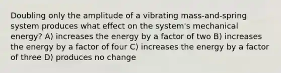 Doubling only the amplitude of a vibrating mass-and-spring system produces what effect on the system's mechanical energy? A) increases the energy by a factor of two B) increases the energy by a factor of four C) increases the energy by a factor of three D) produces no change