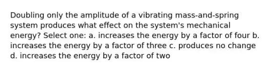 Doubling only the amplitude of a vibrating mass-and-spring system produces what effect on the system's mechanical energy? Select one: a. increases the energy by a factor of four b. increases the energy by a factor of three c. produces no change d. increases the energy by a factor of two