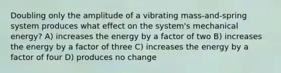 Doubling only the amplitude of a vibrating mass-and-spring system produces what effect on the system's mechanical energy? A) increases the energy by a factor of two B) increases the energy by a factor of three C) increases the energy by a factor of four D) produces no change