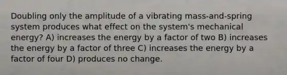 Doubling only the amplitude of a vibrating mass-and-spring system produces what effect on the system's mechanical energy? A) increases the energy by a factor of two B) increases the energy by a factor of three C) increases the energy by a factor of four D) produces no change.