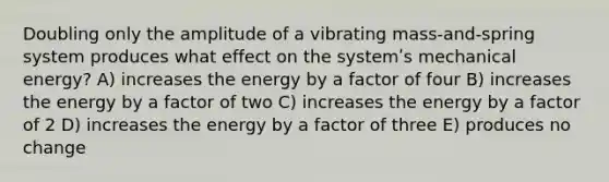 Doubling only the amplitude of a vibrating mass-and-spring system produces what effect on the systemʹs mechanical energy? A) increases the energy by a factor of four B) increases the energy by a factor of two C) increases the energy by a factor of 2 D) increases the energy by a factor of three E) produces no change