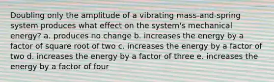 Doubling only the amplitude of a vibrating mass-and-spring system produces what effect on the system's mechanical energy? a. produces no change b. increases the energy by a factor of square root of two c. increases the energy by a factor of two d. increases the energy by a factor of three e. increases the energy by a factor of four