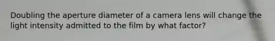 Doubling the aperture diameter of a camera lens will change the light intensity admitted to the film by what factor?