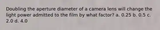 Doubling the aperture diameter of a camera lens will change the light power admitted to the film by what factor? a. 0.25 b. 0.5 c. 2.0 d. 4.0