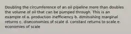 Doubling the circumference of an oil pipeline more than doubles the volume of oil that can be pumped through. This is an example of a. production inefficiency b. diminishing marginal returns c. diseconomies of scale d. constant returns to scale e. economies of scale