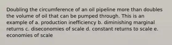 Doubling the circumference of an oil pipeline <a href='https://www.questionai.com/knowledge/keWHlEPx42-more-than' class='anchor-knowledge'>more than</a> doubles the volume of oil that can be pumped through. This is an example of a. production inefficiency b. diminishing marginal returns c. diseconomies of scale d. constant returns to scale e. economies of scale