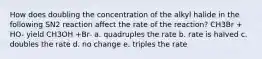 How does doubling the concentration of the alkyl halide in the following SN2 reaction affect the rate of the reaction? CH3Br + HO- yield CH3OH +Br- a. quadruples the rate b. rate is halved c. doubles the rate d. no change e. triples the rate