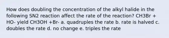 How does doubling the concentration of the alkyl halide in the following SN2 reaction affect the rate of the reaction? CH3Br + HO- yield CH3OH +Br- a. quadruples the rate b. rate is halved c. doubles the rate d. no change e. triples the rate