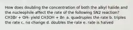 How does doubling the concentration of both the alkyl halide and the nucleophile affect the rate of the following SN2 reaction? CH3Br + OH- yield CH3OH + Br- a. quadruples the rate b. triples the rate c. no change d. doubles the rate e. rate is halved