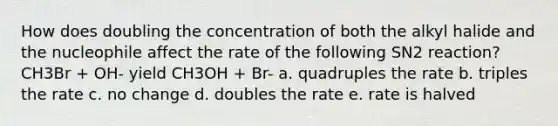 How does doubling the concentration of both the alkyl halide and the nucleophile affect the rate of the following SN2 reaction? CH3Br + OH- yield CH3OH + Br- a. quadruples the rate b. triples the rate c. no change d. doubles the rate e. rate is halved