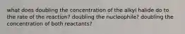 what does doubling the concentration of the alkyl halide do to the rate of the reaction? doubling the nucleophile? doubling the concentration of both reactants?