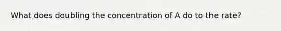 What does doubling the concentration of A do to the rate?