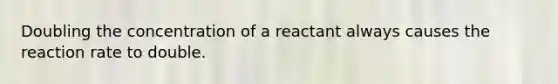 Doubling the concentration of a reactant always causes the reaction rate to double.