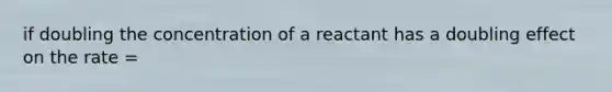 if doubling the concentration of a reactant has a doubling effect on the rate =