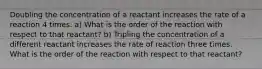 Doubling the concentration of a reactant increases the rate of a reaction 4 times. a) What is the order of the reaction with respect to that reactant? b) Tripling the concentration of a different reactant increases the rate of reaction three times. What is the order of the reaction with respect to that reactant?