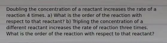 Doubling the concentration of a reactant increases the rate of a reaction 4 times. a) What is the order of the reaction with respect to that reactant? b) Tripling the concentration of a different reactant increases the rate of reaction three times. What is the order of the reaction with respect to that reactant?