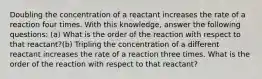 Doubling the concentration of a reactant increases the rate of a reaction four times. With this knowledge, answer the following questions: (a) What is the order of the reaction with respect to that reactant?(b) Tripling the concentration of a different reactant increases the rate of a reaction three times. What is the order of the reaction with respect to that reactant?