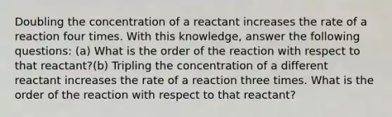 Doubling the concentration of a reactant increases the rate of a reaction four times. With this knowledge, answer the following questions: (a) What is the order of the reaction with respect to that reactant?(b) Tripling the concentration of a different reactant increases the rate of a reaction three times. What is the order of the reaction with respect to that reactant?