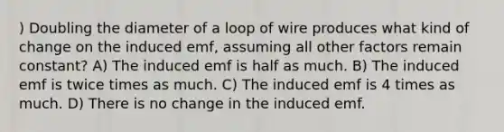 ) Doubling the diameter of a loop of wire produces what kind of change on the induced emf, assuming all other factors remain constant? A) The induced emf is half as much. B) The induced emf is twice times as much. C) The induced emf is 4 times as much. D) There is no change in the induced emf.