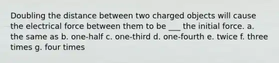 Doubling the distance between two charged objects will cause the electrical force between them to be ___ the initial force. a. the same as b. one-half c. one-third d. one-fourth e. twice f. three times g. four times