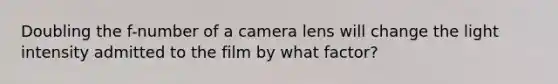 Doubling the f-number of a camera lens will change the light intensity admitted to the film by what factor?