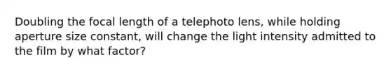 Doubling the focal length of a telephoto lens, while holding aperture size constant, will change the light intensity admitted to the film by what factor?