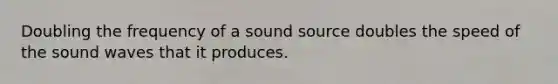 Doubling the frequency of a sound source doubles the speed of the sound waves that it produces.