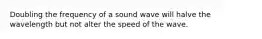 Doubling the frequency of a sound wave will halve the wavelength but not alter the speed of the wave.