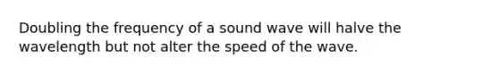 Doubling the frequency of a sound wave will halve the wavelength but not alter the speed of the wave.