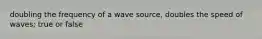 doubling the frequency of a wave source, doubles the speed of waves; true or false