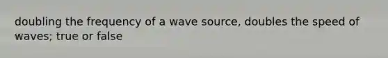 doubling the frequency of a wave source, doubles the speed of waves; true or false