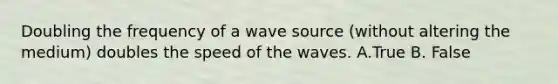 Doubling the frequency of a wave source (without altering the medium) doubles the speed of the waves. A.True B. False