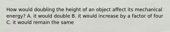 How would doubling the height of an object affect its mechanical energy? A. it would double B. it would increase by a factor of four C. it would remain the same