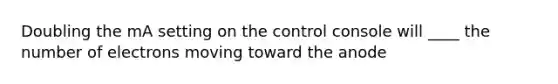 Doubling the mA setting on the control console will ____ the number of electrons moving toward the anode