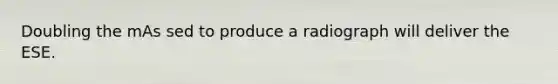 Doubling the mAs sed to produce a radiograph will deliver the ESE.