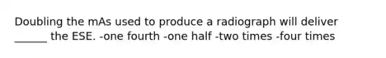 Doubling the mAs used to produce a radiograph will deliver ______ the ESE. -one fourth -one half -two times -four times