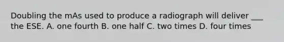 Doubling the mAs used to produce a radiograph will deliver ___ the ESE. A. one fourth B. one half C. two times D. four times